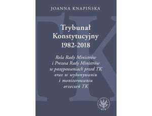 Trybunał Konstytucyjny 1982-2018 Rola Rady Ministrów i Prezesa Rady Ministrów w postępowaniach przed TK oraz w wykonywaniu i monitorowaniu orzeczeń TK